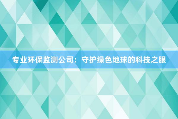 专业环保监测公司：守护绿色地球的科技之眼